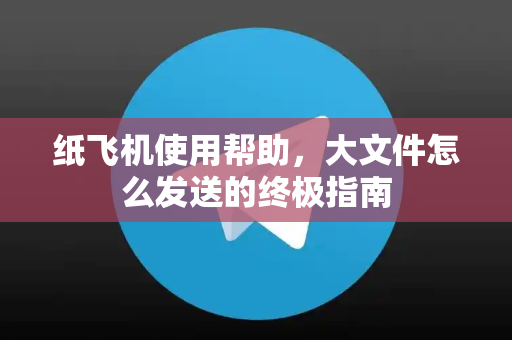 纸飞机使用帮助，大文件怎么发送的终极指南