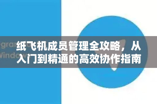 纸飞机成员管理全攻略，从入门到精通的高效协作指南