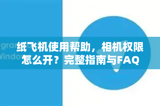 纸飞机使用帮助，相机权限怎么开？完整指南与FAQ